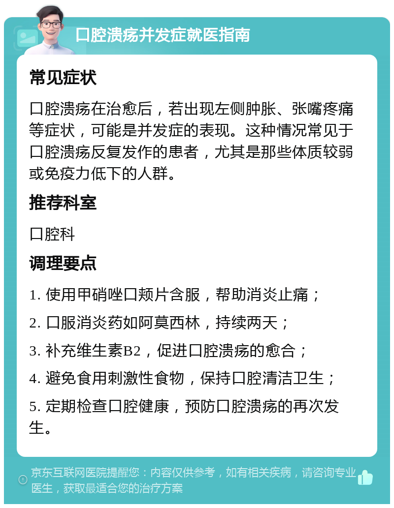 口腔溃疡并发症就医指南 常见症状 口腔溃疡在治愈后，若出现左侧肿胀、张嘴疼痛等症状，可能是并发症的表现。这种情况常见于口腔溃疡反复发作的患者，尤其是那些体质较弱或免疫力低下的人群。 推荐科室 口腔科 调理要点 1. 使用甲硝唑口颊片含服，帮助消炎止痛； 2. 口服消炎药如阿莫西林，持续两天； 3. 补充维生素B2，促进口腔溃疡的愈合； 4. 避免食用刺激性食物，保持口腔清洁卫生； 5. 定期检查口腔健康，预防口腔溃疡的再次发生。