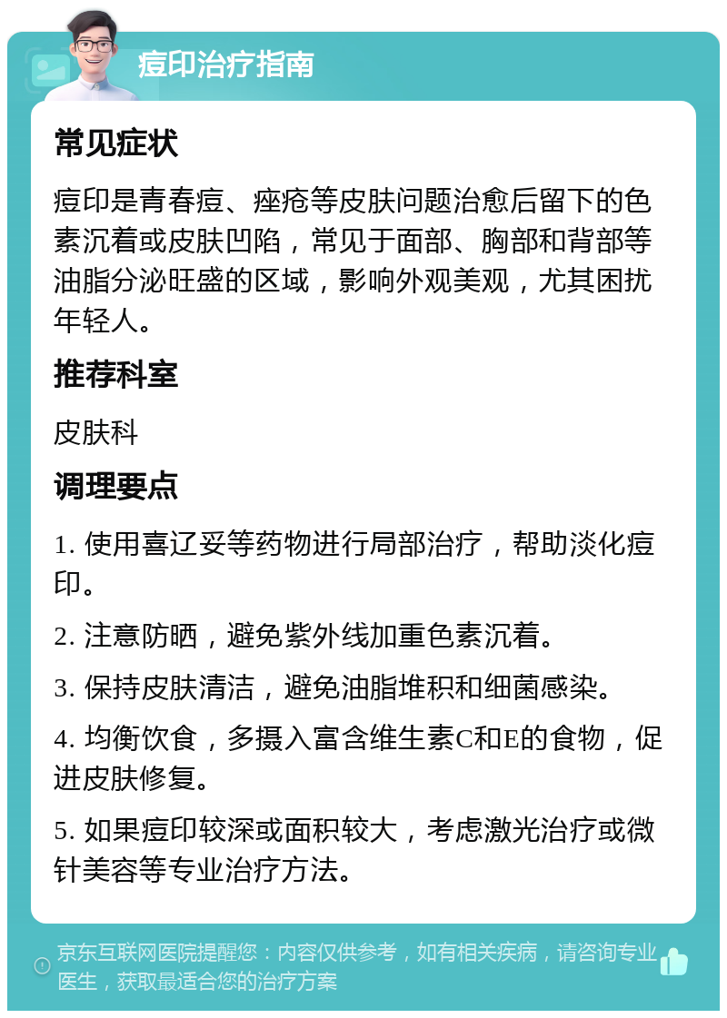 痘印治疗指南 常见症状 痘印是青春痘、痤疮等皮肤问题治愈后留下的色素沉着或皮肤凹陷，常见于面部、胸部和背部等油脂分泌旺盛的区域，影响外观美观，尤其困扰年轻人。 推荐科室 皮肤科 调理要点 1. 使用喜辽妥等药物进行局部治疗，帮助淡化痘印。 2. 注意防晒，避免紫外线加重色素沉着。 3. 保持皮肤清洁，避免油脂堆积和细菌感染。 4. 均衡饮食，多摄入富含维生素C和E的食物，促进皮肤修复。 5. 如果痘印较深或面积较大，考虑激光治疗或微针美容等专业治疗方法。