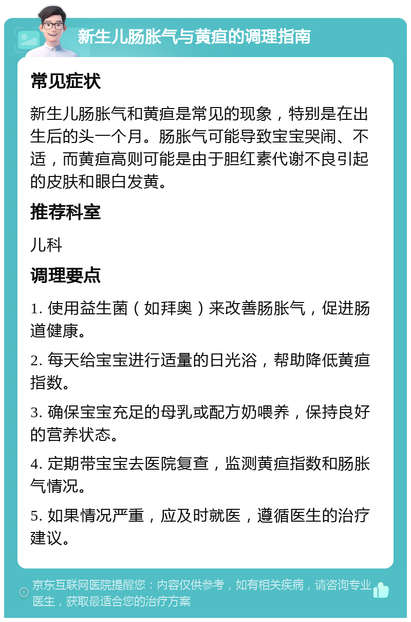 新生儿肠胀气与黄疸的调理指南 常见症状 新生儿肠胀气和黄疸是常见的现象，特别是在出生后的头一个月。肠胀气可能导致宝宝哭闹、不适，而黄疸高则可能是由于胆红素代谢不良引起的皮肤和眼白发黄。 推荐科室 儿科 调理要点 1. 使用益生菌（如拜奥）来改善肠胀气，促进肠道健康。 2. 每天给宝宝进行适量的日光浴，帮助降低黄疸指数。 3. 确保宝宝充足的母乳或配方奶喂养，保持良好的营养状态。 4. 定期带宝宝去医院复查，监测黄疸指数和肠胀气情况。 5. 如果情况严重，应及时就医，遵循医生的治疗建议。