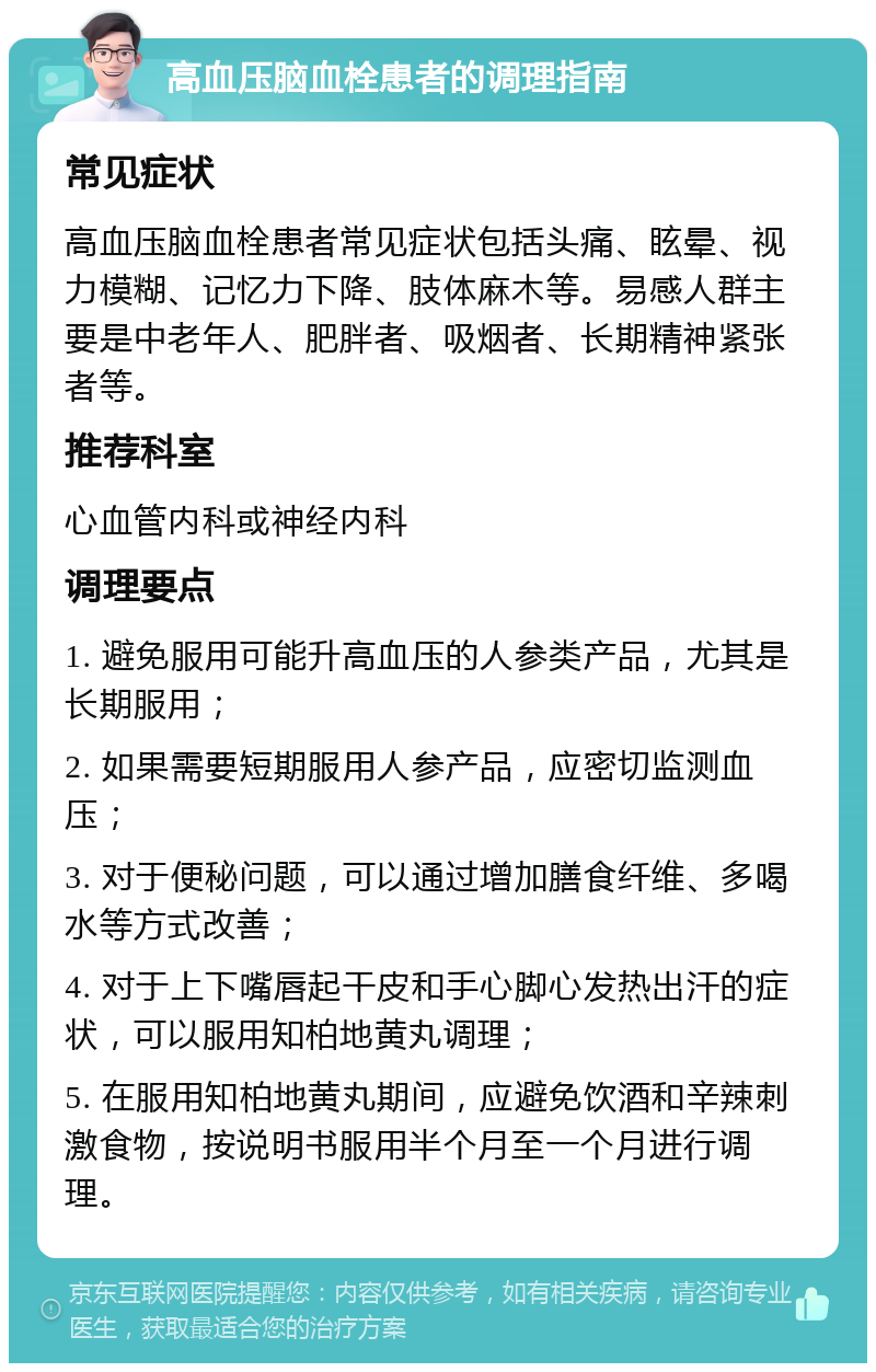 高血压脑血栓患者的调理指南 常见症状 高血压脑血栓患者常见症状包括头痛、眩晕、视力模糊、记忆力下降、肢体麻木等。易感人群主要是中老年人、肥胖者、吸烟者、长期精神紧张者等。 推荐科室 心血管内科或神经内科 调理要点 1. 避免服用可能升高血压的人参类产品，尤其是长期服用； 2. 如果需要短期服用人参产品，应密切监测血压； 3. 对于便秘问题，可以通过增加膳食纤维、多喝水等方式改善； 4. 对于上下嘴唇起干皮和手心脚心发热出汗的症状，可以服用知柏地黄丸调理； 5. 在服用知柏地黄丸期间，应避免饮酒和辛辣刺激食物，按说明书服用半个月至一个月进行调理。