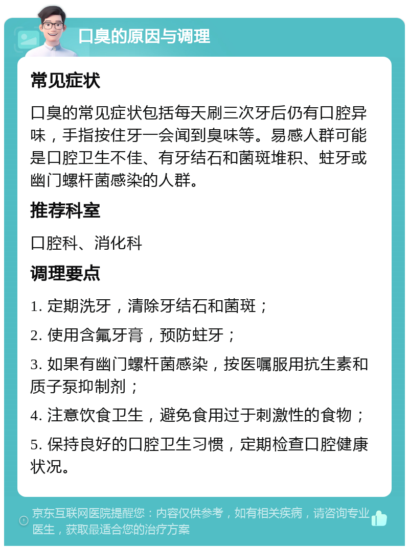 口臭的原因与调理 常见症状 口臭的常见症状包括每天刷三次牙后仍有口腔异味，手指按住牙一会闻到臭味等。易感人群可能是口腔卫生不佳、有牙结石和菌斑堆积、蛀牙或幽门螺杆菌感染的人群。 推荐科室 口腔科、消化科 调理要点 1. 定期洗牙，清除牙结石和菌斑； 2. 使用含氟牙膏，预防蛀牙； 3. 如果有幽门螺杆菌感染，按医嘱服用抗生素和质子泵抑制剂； 4. 注意饮食卫生，避免食用过于刺激性的食物； 5. 保持良好的口腔卫生习惯，定期检查口腔健康状况。