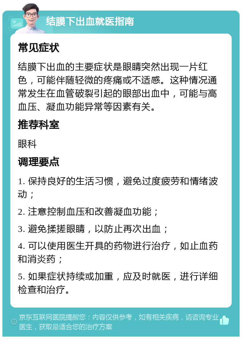 结膜下出血就医指南 常见症状 结膜下出血的主要症状是眼睛突然出现一片红色，可能伴随轻微的疼痛或不适感。这种情况通常发生在血管破裂引起的眼部出血中，可能与高血压、凝血功能异常等因素有关。 推荐科室 眼科 调理要点 1. 保持良好的生活习惯，避免过度疲劳和情绪波动； 2. 注意控制血压和改善凝血功能； 3. 避免揉搓眼睛，以防止再次出血； 4. 可以使用医生开具的药物进行治疗，如止血药和消炎药； 5. 如果症状持续或加重，应及时就医，进行详细检查和治疗。