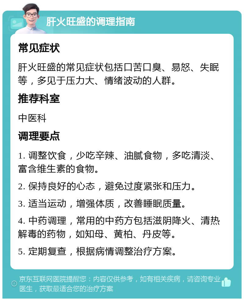 肝火旺盛的调理指南 常见症状 肝火旺盛的常见症状包括口苦口臭、易怒、失眠等，多见于压力大、情绪波动的人群。 推荐科室 中医科 调理要点 1. 调整饮食，少吃辛辣、油腻食物，多吃清淡、富含维生素的食物。 2. 保持良好的心态，避免过度紧张和压力。 3. 适当运动，增强体质，改善睡眠质量。 4. 中药调理，常用的中药方包括滋阴降火、清热解毒的药物，如知母、黄柏、丹皮等。 5. 定期复查，根据病情调整治疗方案。