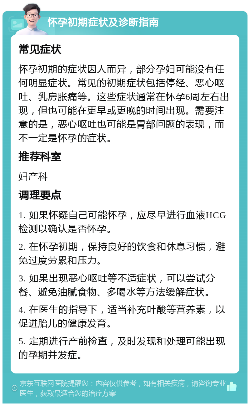 怀孕初期症状及诊断指南 常见症状 怀孕初期的症状因人而异，部分孕妇可能没有任何明显症状。常见的初期症状包括停经、恶心呕吐、乳房胀痛等。这些症状通常在怀孕6周左右出现，但也可能在更早或更晚的时间出现。需要注意的是，恶心呕吐也可能是胃部问题的表现，而不一定是怀孕的症状。 推荐科室 妇产科 调理要点 1. 如果怀疑自己可能怀孕，应尽早进行血液HCG检测以确认是否怀孕。 2. 在怀孕初期，保持良好的饮食和休息习惯，避免过度劳累和压力。 3. 如果出现恶心呕吐等不适症状，可以尝试分餐、避免油腻食物、多喝水等方法缓解症状。 4. 在医生的指导下，适当补充叶酸等营养素，以促进胎儿的健康发育。 5. 定期进行产前检查，及时发现和处理可能出现的孕期并发症。