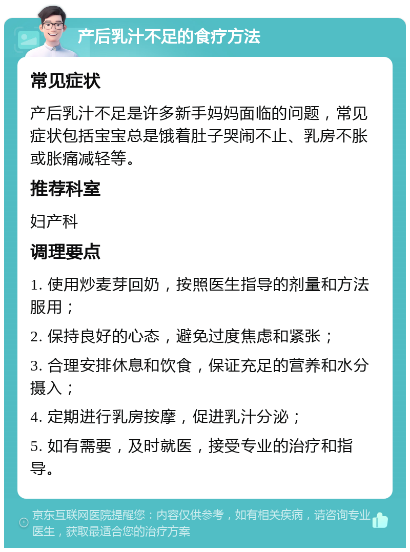 产后乳汁不足的食疗方法 常见症状 产后乳汁不足是许多新手妈妈面临的问题，常见症状包括宝宝总是饿着肚子哭闹不止、乳房不胀或胀痛减轻等。 推荐科室 妇产科 调理要点 1. 使用炒麦芽回奶，按照医生指导的剂量和方法服用； 2. 保持良好的心态，避免过度焦虑和紧张； 3. 合理安排休息和饮食，保证充足的营养和水分摄入； 4. 定期进行乳房按摩，促进乳汁分泌； 5. 如有需要，及时就医，接受专业的治疗和指导。