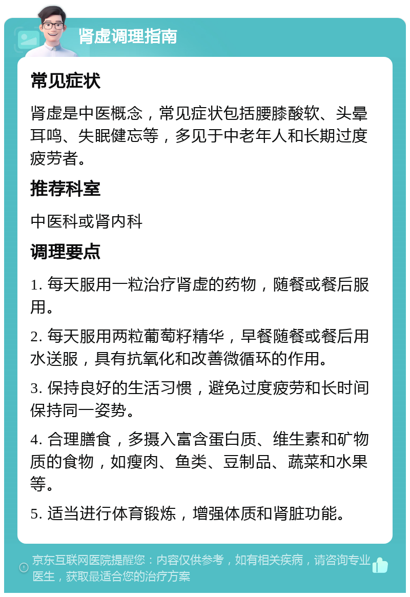 肾虚调理指南 常见症状 肾虚是中医概念，常见症状包括腰膝酸软、头晕耳鸣、失眠健忘等，多见于中老年人和长期过度疲劳者。 推荐科室 中医科或肾内科 调理要点 1. 每天服用一粒治疗肾虚的药物，随餐或餐后服用。 2. 每天服用两粒葡萄籽精华，早餐随餐或餐后用水送服，具有抗氧化和改善微循环的作用。 3. 保持良好的生活习惯，避免过度疲劳和长时间保持同一姿势。 4. 合理膳食，多摄入富含蛋白质、维生素和矿物质的食物，如瘦肉、鱼类、豆制品、蔬菜和水果等。 5. 适当进行体育锻炼，增强体质和肾脏功能。