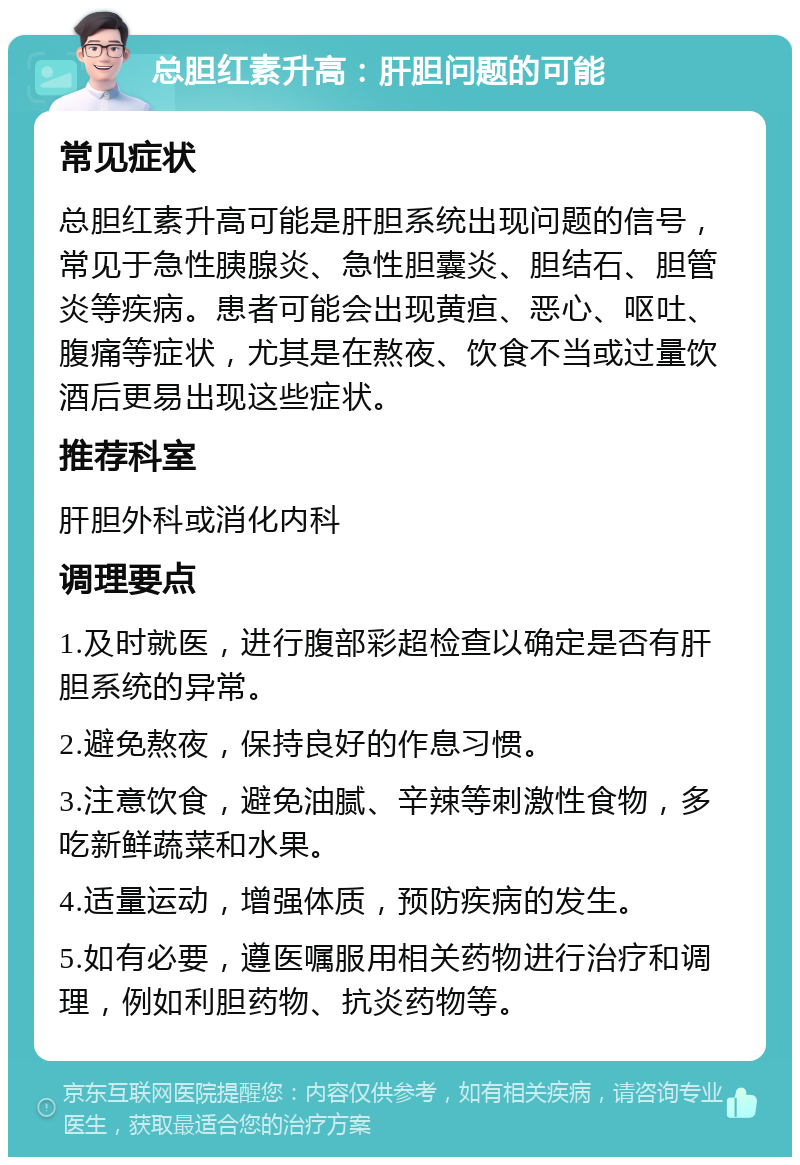 总胆红素升高：肝胆问题的可能 常见症状 总胆红素升高可能是肝胆系统出现问题的信号，常见于急性胰腺炎、急性胆囊炎、胆结石、胆管炎等疾病。患者可能会出现黄疸、恶心、呕吐、腹痛等症状，尤其是在熬夜、饮食不当或过量饮酒后更易出现这些症状。 推荐科室 肝胆外科或消化内科 调理要点 1.及时就医，进行腹部彩超检查以确定是否有肝胆系统的异常。 2.避免熬夜，保持良好的作息习惯。 3.注意饮食，避免油腻、辛辣等刺激性食物，多吃新鲜蔬菜和水果。 4.适量运动，增强体质，预防疾病的发生。 5.如有必要，遵医嘱服用相关药物进行治疗和调理，例如利胆药物、抗炎药物等。