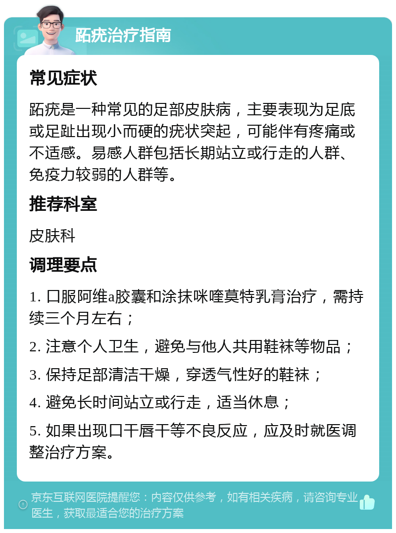 跖疣治疗指南 常见症状 跖疣是一种常见的足部皮肤病，主要表现为足底或足趾出现小而硬的疣状突起，可能伴有疼痛或不适感。易感人群包括长期站立或行走的人群、免疫力较弱的人群等。 推荐科室 皮肤科 调理要点 1. 口服阿维a胶囊和涂抹咪喹莫特乳膏治疗，需持续三个月左右； 2. 注意个人卫生，避免与他人共用鞋袜等物品； 3. 保持足部清洁干燥，穿透气性好的鞋袜； 4. 避免长时间站立或行走，适当休息； 5. 如果出现口干唇干等不良反应，应及时就医调整治疗方案。