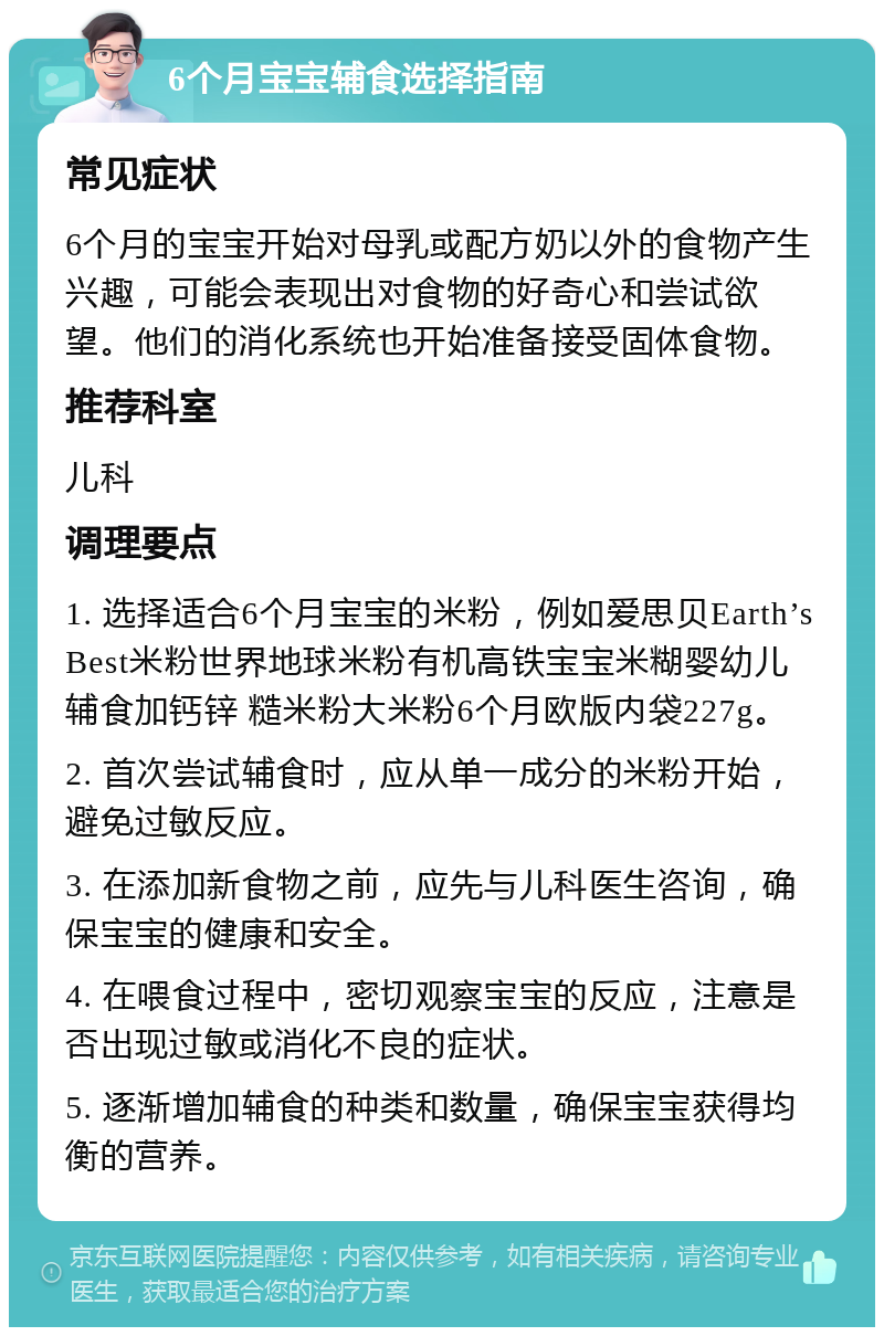 6个月宝宝辅食选择指南 常见症状 6个月的宝宝开始对母乳或配方奶以外的食物产生兴趣，可能会表现出对食物的好奇心和尝试欲望。他们的消化系统也开始准备接受固体食物。 推荐科室 儿科 调理要点 1. 选择适合6个月宝宝的米粉，例如爱思贝Earth’s Best米粉世界地球米粉有机高铁宝宝米糊婴幼儿辅食加钙锌 糙米粉大米粉6个月欧版内袋227g。 2. 首次尝试辅食时，应从单一成分的米粉开始，避免过敏反应。 3. 在添加新食物之前，应先与儿科医生咨询，确保宝宝的健康和安全。 4. 在喂食过程中，密切观察宝宝的反应，注意是否出现过敏或消化不良的症状。 5. 逐渐增加辅食的种类和数量，确保宝宝获得均衡的营养。