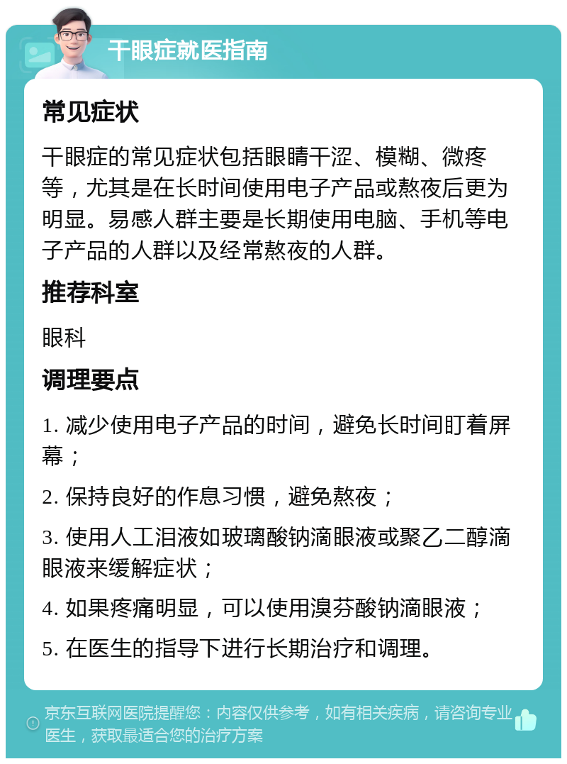 干眼症就医指南 常见症状 干眼症的常见症状包括眼睛干涩、模糊、微疼等，尤其是在长时间使用电子产品或熬夜后更为明显。易感人群主要是长期使用电脑、手机等电子产品的人群以及经常熬夜的人群。 推荐科室 眼科 调理要点 1. 减少使用电子产品的时间，避免长时间盯着屏幕； 2. 保持良好的作息习惯，避免熬夜； 3. 使用人工泪液如玻璃酸钠滴眼液或聚乙二醇滴眼液来缓解症状； 4. 如果疼痛明显，可以使用溴芬酸钠滴眼液； 5. 在医生的指导下进行长期治疗和调理。