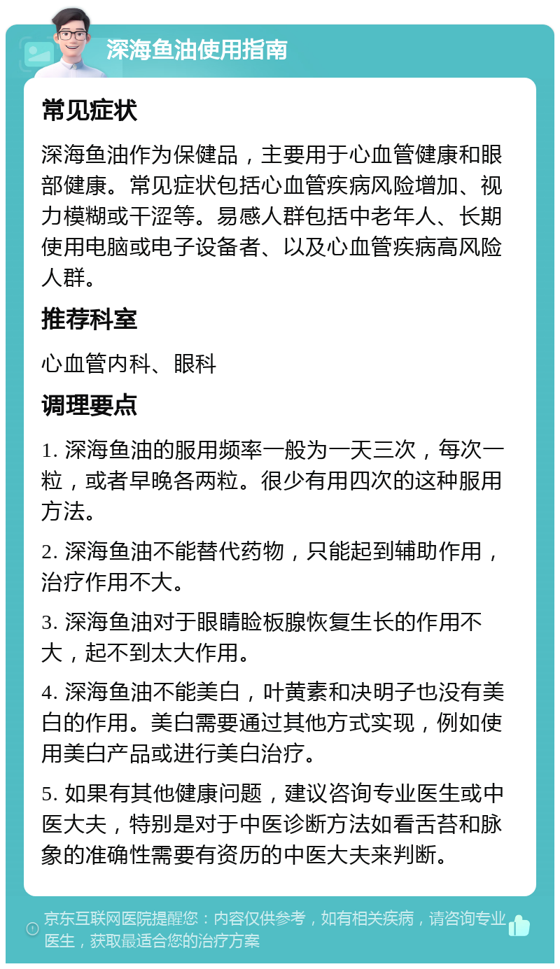 深海鱼油使用指南 常见症状 深海鱼油作为保健品，主要用于心血管健康和眼部健康。常见症状包括心血管疾病风险增加、视力模糊或干涩等。易感人群包括中老年人、长期使用电脑或电子设备者、以及心血管疾病高风险人群。 推荐科室 心血管内科、眼科 调理要点 1. 深海鱼油的服用频率一般为一天三次，每次一粒，或者早晚各两粒。很少有用四次的这种服用方法。 2. 深海鱼油不能替代药物，只能起到辅助作用，治疗作用不大。 3. 深海鱼油对于眼睛睑板腺恢复生长的作用不大，起不到太大作用。 4. 深海鱼油不能美白，叶黄素和决明子也没有美白的作用。美白需要通过其他方式实现，例如使用美白产品或进行美白治疗。 5. 如果有其他健康问题，建议咨询专业医生或中医大夫，特别是对于中医诊断方法如看舌苔和脉象的准确性需要有资历的中医大夫来判断。