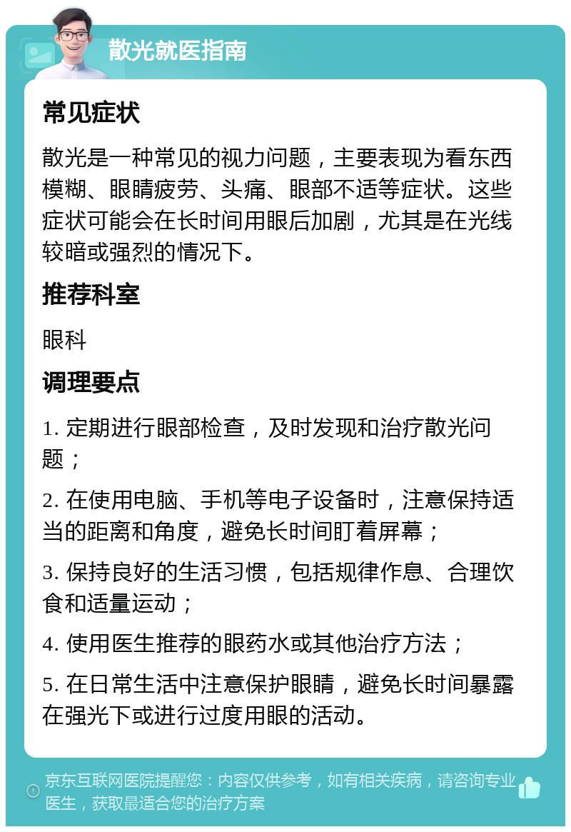 散光就医指南 常见症状 散光是一种常见的视力问题，主要表现为看东西模糊、眼睛疲劳、头痛、眼部不适等症状。这些症状可能会在长时间用眼后加剧，尤其是在光线较暗或强烈的情况下。 推荐科室 眼科 调理要点 1. 定期进行眼部检查，及时发现和治疗散光问题； 2. 在使用电脑、手机等电子设备时，注意保持适当的距离和角度，避免长时间盯着屏幕； 3. 保持良好的生活习惯，包括规律作息、合理饮食和适量运动； 4. 使用医生推荐的眼药水或其他治疗方法； 5. 在日常生活中注意保护眼睛，避免长时间暴露在强光下或进行过度用眼的活动。