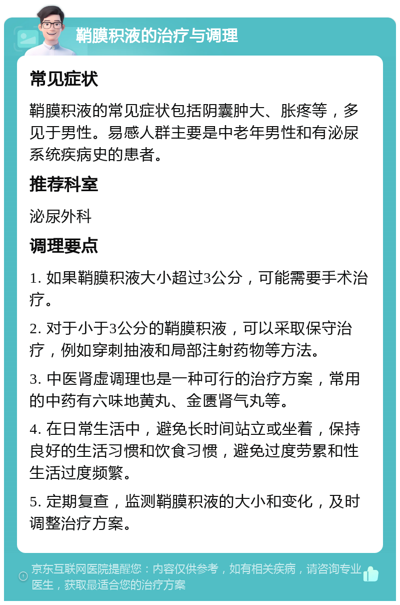 鞘膜积液的治疗与调理 常见症状 鞘膜积液的常见症状包括阴囊肿大、胀疼等，多见于男性。易感人群主要是中老年男性和有泌尿系统疾病史的患者。 推荐科室 泌尿外科 调理要点 1. 如果鞘膜积液大小超过3公分，可能需要手术治疗。 2. 对于小于3公分的鞘膜积液，可以采取保守治疗，例如穿刺抽液和局部注射药物等方法。 3. 中医肾虚调理也是一种可行的治疗方案，常用的中药有六味地黄丸、金匮肾气丸等。 4. 在日常生活中，避免长时间站立或坐着，保持良好的生活习惯和饮食习惯，避免过度劳累和性生活过度频繁。 5. 定期复查，监测鞘膜积液的大小和变化，及时调整治疗方案。