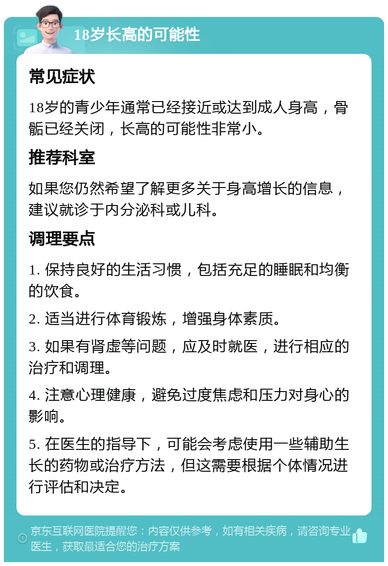 18岁长高的可能性 常见症状 18岁的青少年通常已经接近或达到成人身高，骨骺已经关闭，长高的可能性非常小。 推荐科室 如果您仍然希望了解更多关于身高增长的信息，建议就诊于内分泌科或儿科。 调理要点 1. 保持良好的生活习惯，包括充足的睡眠和均衡的饮食。 2. 适当进行体育锻炼，增强身体素质。 3. 如果有肾虚等问题，应及时就医，进行相应的治疗和调理。 4. 注意心理健康，避免过度焦虑和压力对身心的影响。 5. 在医生的指导下，可能会考虑使用一些辅助生长的药物或治疗方法，但这需要根据个体情况进行评估和决定。