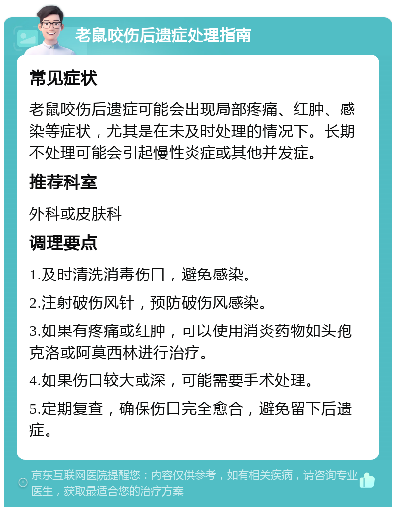 老鼠咬伤后遗症处理指南 常见症状 老鼠咬伤后遗症可能会出现局部疼痛、红肿、感染等症状，尤其是在未及时处理的情况下。长期不处理可能会引起慢性炎症或其他并发症。 推荐科室 外科或皮肤科 调理要点 1.及时清洗消毒伤口，避免感染。 2.注射破伤风针，预防破伤风感染。 3.如果有疼痛或红肿，可以使用消炎药物如头孢克洛或阿莫西林进行治疗。 4.如果伤口较大或深，可能需要手术处理。 5.定期复查，确保伤口完全愈合，避免留下后遗症。