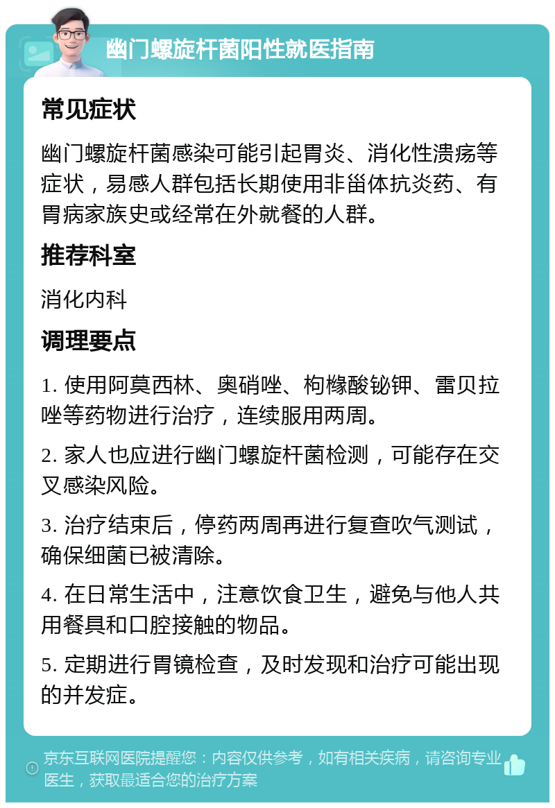 幽门螺旋杆菌阳性就医指南 常见症状 幽门螺旋杆菌感染可能引起胃炎、消化性溃疡等症状，易感人群包括长期使用非甾体抗炎药、有胃病家族史或经常在外就餐的人群。 推荐科室 消化内科 调理要点 1. 使用阿莫西林、奥硝唑、枸橼酸铋钾、雷贝拉唑等药物进行治疗，连续服用两周。 2. 家人也应进行幽门螺旋杆菌检测，可能存在交叉感染风险。 3. 治疗结束后，停药两周再进行复查吹气测试，确保细菌已被清除。 4. 在日常生活中，注意饮食卫生，避免与他人共用餐具和口腔接触的物品。 5. 定期进行胃镜检查，及时发现和治疗可能出现的并发症。