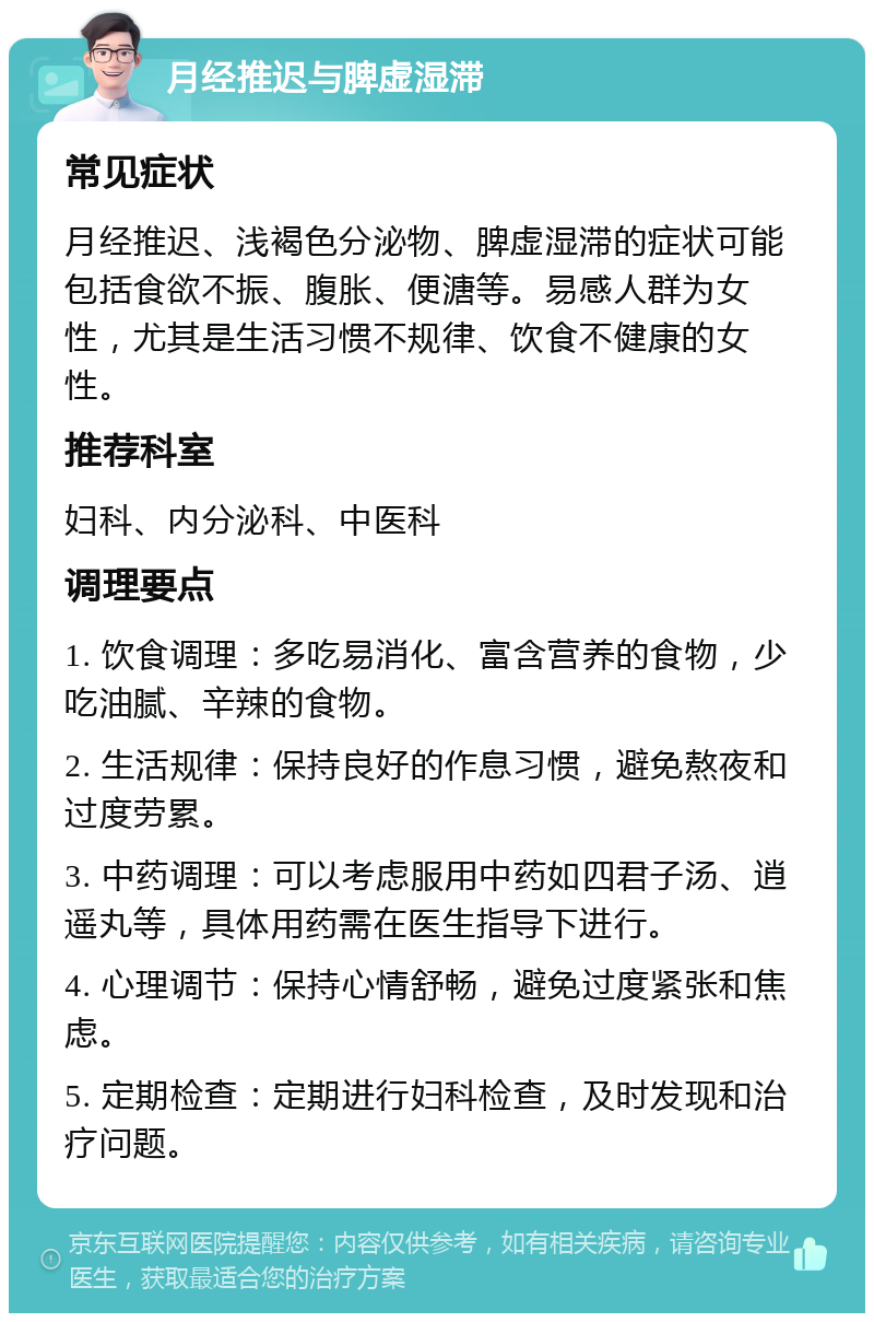 月经推迟与脾虚湿滞 常见症状 月经推迟、浅褐色分泌物、脾虚湿滞的症状可能包括食欲不振、腹胀、便溏等。易感人群为女性，尤其是生活习惯不规律、饮食不健康的女性。 推荐科室 妇科、内分泌科、中医科 调理要点 1. 饮食调理：多吃易消化、富含营养的食物，少吃油腻、辛辣的食物。 2. 生活规律：保持良好的作息习惯，避免熬夜和过度劳累。 3. 中药调理：可以考虑服用中药如四君子汤、逍遥丸等，具体用药需在医生指导下进行。 4. 心理调节：保持心情舒畅，避免过度紧张和焦虑。 5. 定期检查：定期进行妇科检查，及时发现和治疗问题。