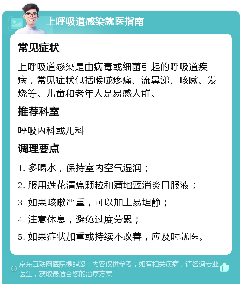 上呼吸道感染就医指南 常见症状 上呼吸道感染是由病毒或细菌引起的呼吸道疾病，常见症状包括喉咙疼痛、流鼻涕、咳嗽、发烧等。儿童和老年人是易感人群。 推荐科室 呼吸内科或儿科 调理要点 1. 多喝水，保持室内空气湿润； 2. 服用莲花清瘟颗粒和蒲地蓝消炎口服液； 3. 如果咳嗽严重，可以加上易坦静； 4. 注意休息，避免过度劳累； 5. 如果症状加重或持续不改善，应及时就医。