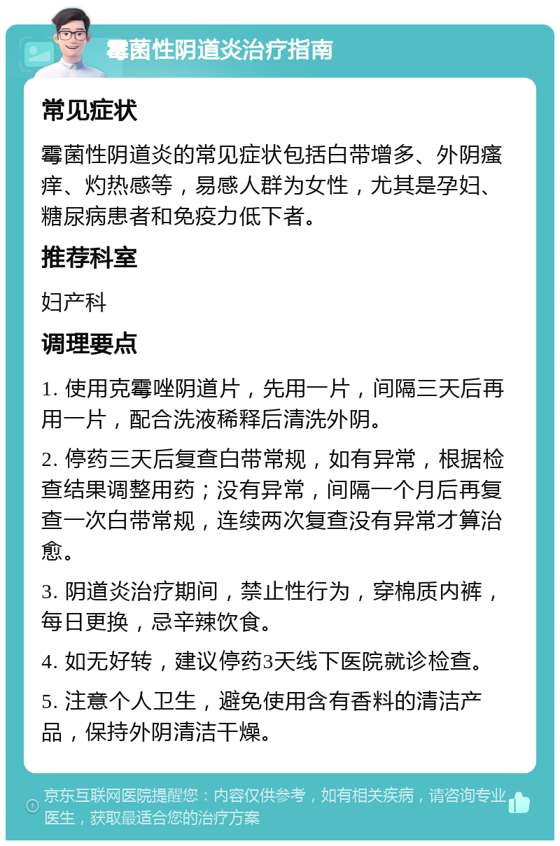 霉菌性阴道炎治疗指南 常见症状 霉菌性阴道炎的常见症状包括白带增多、外阴瘙痒、灼热感等，易感人群为女性，尤其是孕妇、糖尿病患者和免疫力低下者。 推荐科室 妇产科 调理要点 1. 使用克霉唑阴道片，先用一片，间隔三天后再用一片，配合洗液稀释后清洗外阴。 2. 停药三天后复查白带常规，如有异常，根据检查结果调整用药；没有异常，间隔一个月后再复查一次白带常规，连续两次复查没有异常才算治愈。 3. 阴道炎治疗期间，禁止性行为，穿棉质内裤，每日更换，忌辛辣饮食。 4. 如无好转，建议停药3天线下医院就诊检查。 5. 注意个人卫生，避免使用含有香料的清洁产品，保持外阴清洁干燥。