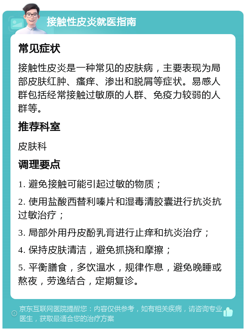 接触性皮炎就医指南 常见症状 接触性皮炎是一种常见的皮肤病，主要表现为局部皮肤红肿、瘙痒、渗出和脱屑等症状。易感人群包括经常接触过敏原的人群、免疫力较弱的人群等。 推荐科室 皮肤科 调理要点 1. 避免接触可能引起过敏的物质； 2. 使用盐酸西替利嗪片和湿毒清胶囊进行抗炎抗过敏治疗； 3. 局部外用丹皮酚乳膏进行止痒和抗炎治疗； 4. 保持皮肤清洁，避免抓挠和摩擦； 5. 平衡膳食，多饮温水，规律作息，避免晚睡或熬夜，劳逸结合，定期复诊。