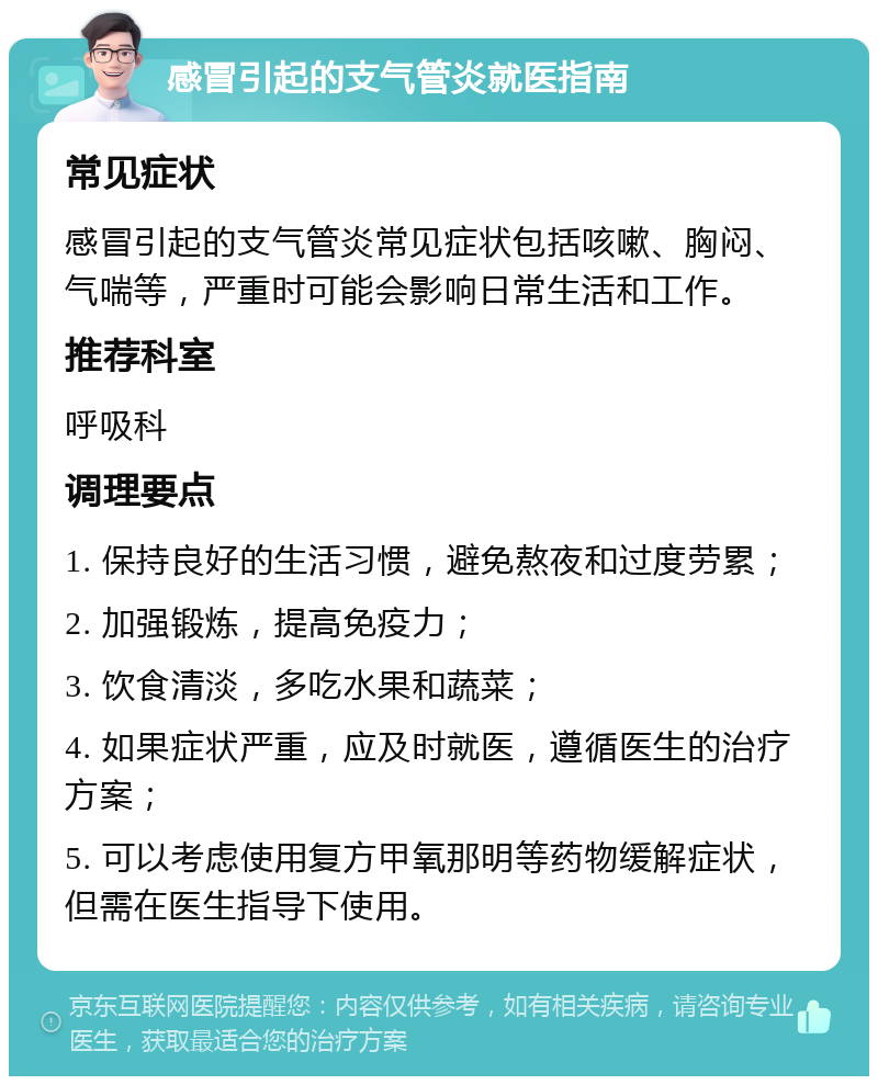 感冒引起的支气管炎就医指南 常见症状 感冒引起的支气管炎常见症状包括咳嗽、胸闷、气喘等，严重时可能会影响日常生活和工作。 推荐科室 呼吸科 调理要点 1. 保持良好的生活习惯，避免熬夜和过度劳累； 2. 加强锻炼，提高免疫力； 3. 饮食清淡，多吃水果和蔬菜； 4. 如果症状严重，应及时就医，遵循医生的治疗方案； 5. 可以考虑使用复方甲氧那明等药物缓解症状，但需在医生指导下使用。