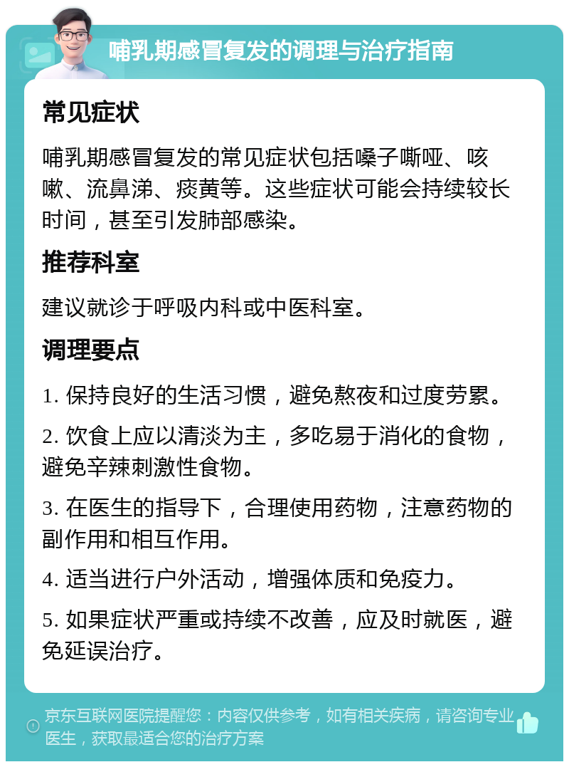 哺乳期感冒复发的调理与治疗指南 常见症状 哺乳期感冒复发的常见症状包括嗓子嘶哑、咳嗽、流鼻涕、痰黄等。这些症状可能会持续较长时间，甚至引发肺部感染。 推荐科室 建议就诊于呼吸内科或中医科室。 调理要点 1. 保持良好的生活习惯，避免熬夜和过度劳累。 2. 饮食上应以清淡为主，多吃易于消化的食物，避免辛辣刺激性食物。 3. 在医生的指导下，合理使用药物，注意药物的副作用和相互作用。 4. 适当进行户外活动，增强体质和免疫力。 5. 如果症状严重或持续不改善，应及时就医，避免延误治疗。