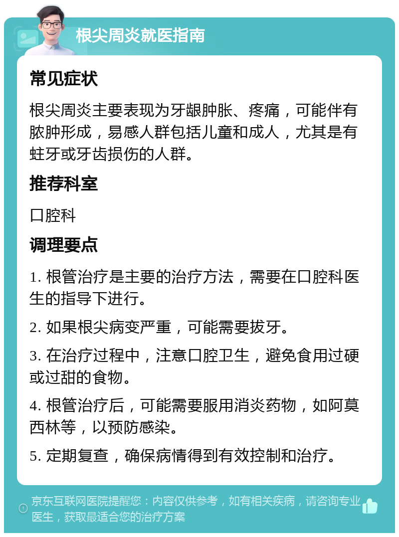 根尖周炎就医指南 常见症状 根尖周炎主要表现为牙龈肿胀、疼痛，可能伴有脓肿形成，易感人群包括儿童和成人，尤其是有蛀牙或牙齿损伤的人群。 推荐科室 口腔科 调理要点 1. 根管治疗是主要的治疗方法，需要在口腔科医生的指导下进行。 2. 如果根尖病变严重，可能需要拔牙。 3. 在治疗过程中，注意口腔卫生，避免食用过硬或过甜的食物。 4. 根管治疗后，可能需要服用消炎药物，如阿莫西林等，以预防感染。 5. 定期复查，确保病情得到有效控制和治疗。