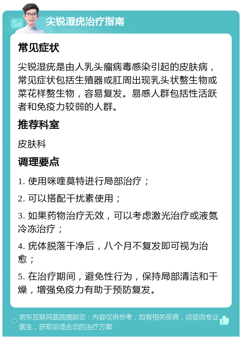 尖锐湿疣治疗指南 常见症状 尖锐湿疣是由人乳头瘤病毒感染引起的皮肤病，常见症状包括生殖器或肛周出现乳头状赘生物或菜花样赘生物，容易复发。易感人群包括性活跃者和免疫力较弱的人群。 推荐科室 皮肤科 调理要点 1. 使用咪喹莫特进行局部治疗； 2. 可以搭配干扰素使用； 3. 如果药物治疗无效，可以考虑激光治疗或液氮冷冻治疗； 4. 疣体脱落干净后，八个月不复发即可视为治愈； 5. 在治疗期间，避免性行为，保持局部清洁和干燥，增强免疫力有助于预防复发。