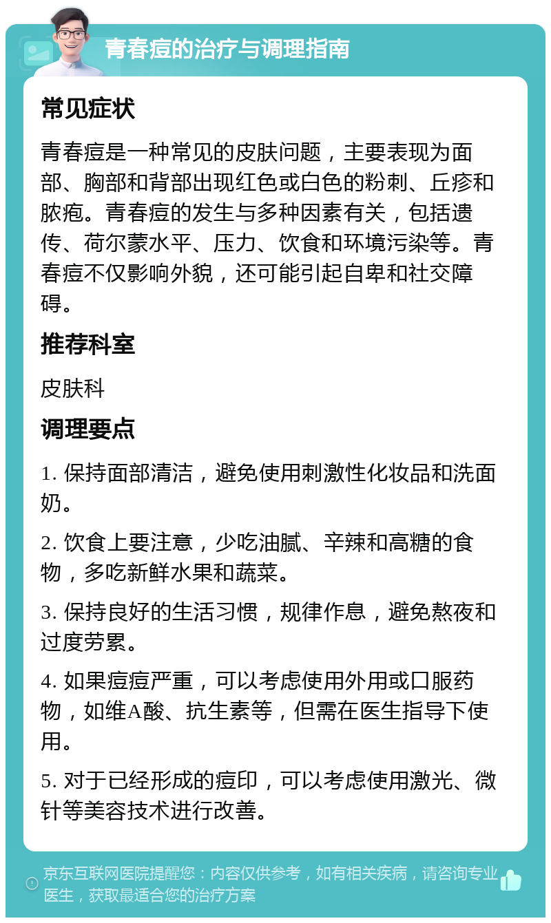 青春痘的治疗与调理指南 常见症状 青春痘是一种常见的皮肤问题，主要表现为面部、胸部和背部出现红色或白色的粉刺、丘疹和脓疱。青春痘的发生与多种因素有关，包括遗传、荷尔蒙水平、压力、饮食和环境污染等。青春痘不仅影响外貌，还可能引起自卑和社交障碍。 推荐科室 皮肤科 调理要点 1. 保持面部清洁，避免使用刺激性化妆品和洗面奶。 2. 饮食上要注意，少吃油腻、辛辣和高糖的食物，多吃新鲜水果和蔬菜。 3. 保持良好的生活习惯，规律作息，避免熬夜和过度劳累。 4. 如果痘痘严重，可以考虑使用外用或口服药物，如维A酸、抗生素等，但需在医生指导下使用。 5. 对于已经形成的痘印，可以考虑使用激光、微针等美容技术进行改善。