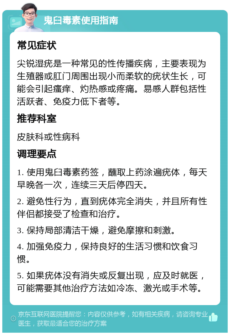 鬼臼毒素使用指南 常见症状 尖锐湿疣是一种常见的性传播疾病，主要表现为生殖器或肛门周围出现小而柔软的疣状生长，可能会引起瘙痒、灼热感或疼痛。易感人群包括性活跃者、免疫力低下者等。 推荐科室 皮肤科或性病科 调理要点 1. 使用鬼臼毒素药签，蘸取上药涂遍疣体，每天早晚各一次，连续三天后停四天。 2. 避免性行为，直到疣体完全消失，并且所有性伴侣都接受了检查和治疗。 3. 保持局部清洁干燥，避免摩擦和刺激。 4. 加强免疫力，保持良好的生活习惯和饮食习惯。 5. 如果疣体没有消失或反复出现，应及时就医，可能需要其他治疗方法如冷冻、激光或手术等。