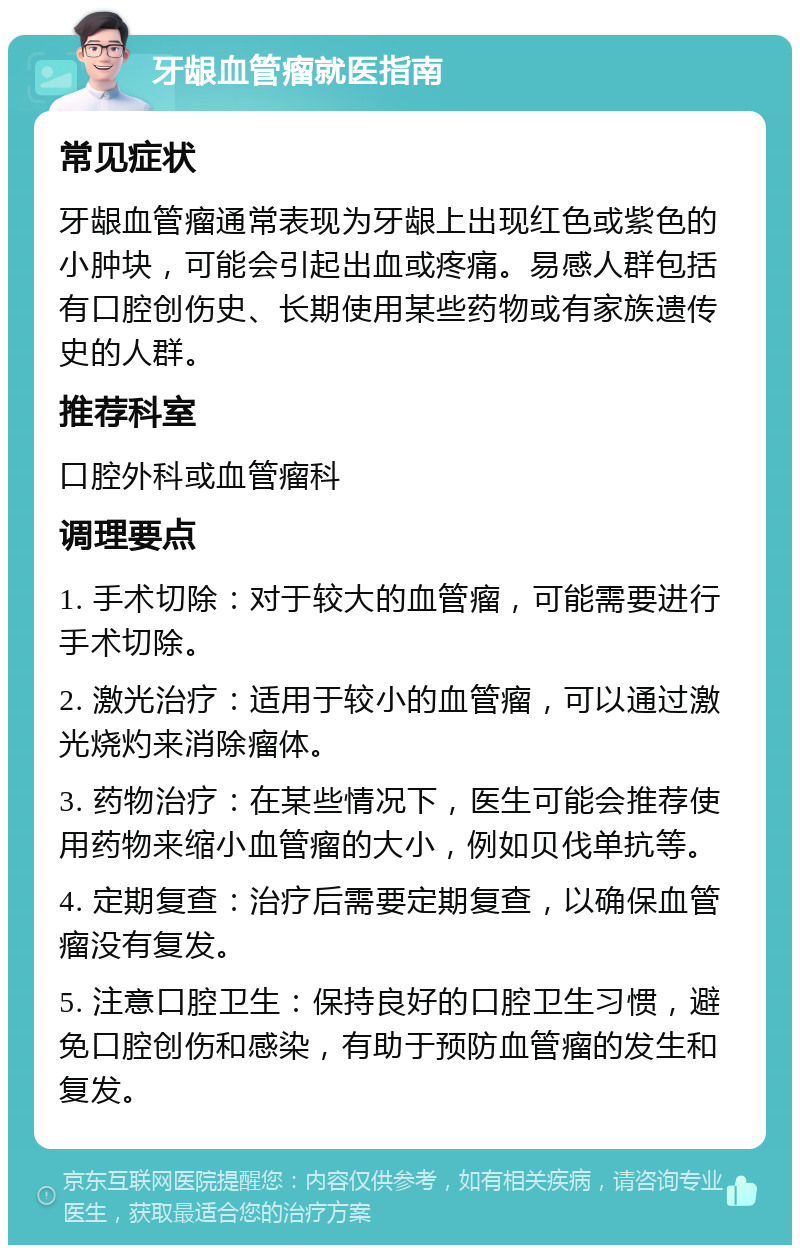 牙龈血管瘤就医指南 常见症状 牙龈血管瘤通常表现为牙龈上出现红色或紫色的小肿块，可能会引起出血或疼痛。易感人群包括有口腔创伤史、长期使用某些药物或有家族遗传史的人群。 推荐科室 口腔外科或血管瘤科 调理要点 1. 手术切除：对于较大的血管瘤，可能需要进行手术切除。 2. 激光治疗：适用于较小的血管瘤，可以通过激光烧灼来消除瘤体。 3. 药物治疗：在某些情况下，医生可能会推荐使用药物来缩小血管瘤的大小，例如贝伐单抗等。 4. 定期复查：治疗后需要定期复查，以确保血管瘤没有复发。 5. 注意口腔卫生：保持良好的口腔卫生习惯，避免口腔创伤和感染，有助于预防血管瘤的发生和复发。