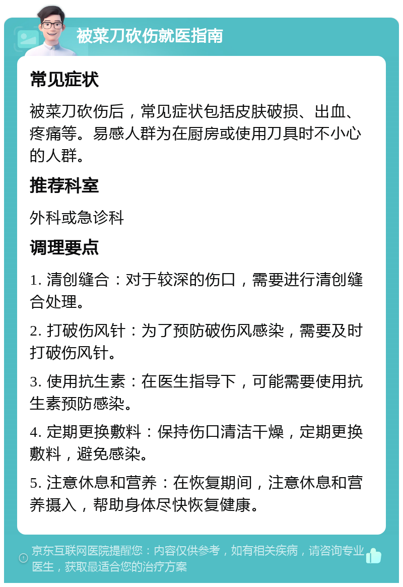 被菜刀砍伤就医指南 常见症状 被菜刀砍伤后，常见症状包括皮肤破损、出血、疼痛等。易感人群为在厨房或使用刀具时不小心的人群。 推荐科室 外科或急诊科 调理要点 1. 清创缝合：对于较深的伤口，需要进行清创缝合处理。 2. 打破伤风针：为了预防破伤风感染，需要及时打破伤风针。 3. 使用抗生素：在医生指导下，可能需要使用抗生素预防感染。 4. 定期更换敷料：保持伤口清洁干燥，定期更换敷料，避免感染。 5. 注意休息和营养：在恢复期间，注意休息和营养摄入，帮助身体尽快恢复健康。