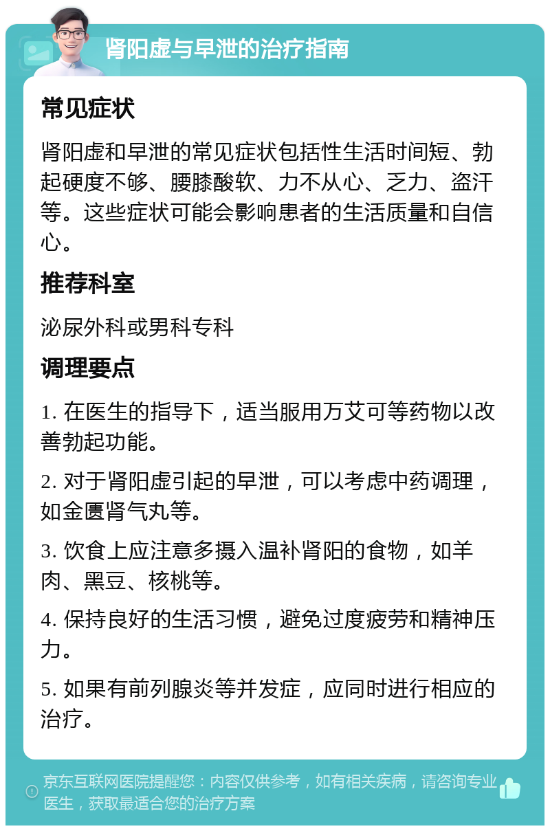 肾阳虚与早泄的治疗指南 常见症状 肾阳虚和早泄的常见症状包括性生活时间短、勃起硬度不够、腰膝酸软、力不从心、乏力、盗汗等。这些症状可能会影响患者的生活质量和自信心。 推荐科室 泌尿外科或男科专科 调理要点 1. 在医生的指导下，适当服用万艾可等药物以改善勃起功能。 2. 对于肾阳虚引起的早泄，可以考虑中药调理，如金匮肾气丸等。 3. 饮食上应注意多摄入温补肾阳的食物，如羊肉、黑豆、核桃等。 4. 保持良好的生活习惯，避免过度疲劳和精神压力。 5. 如果有前列腺炎等并发症，应同时进行相应的治疗。