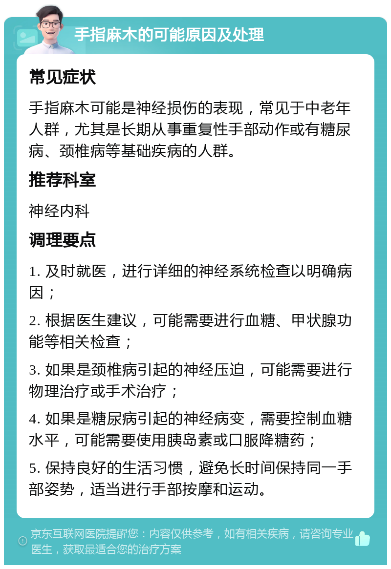 手指麻木的可能原因及处理 常见症状 手指麻木可能是神经损伤的表现，常见于中老年人群，尤其是长期从事重复性手部动作或有糖尿病、颈椎病等基础疾病的人群。 推荐科室 神经内科 调理要点 1. 及时就医，进行详细的神经系统检查以明确病因； 2. 根据医生建议，可能需要进行血糖、甲状腺功能等相关检查； 3. 如果是颈椎病引起的神经压迫，可能需要进行物理治疗或手术治疗； 4. 如果是糖尿病引起的神经病变，需要控制血糖水平，可能需要使用胰岛素或口服降糖药； 5. 保持良好的生活习惯，避免长时间保持同一手部姿势，适当进行手部按摩和运动。