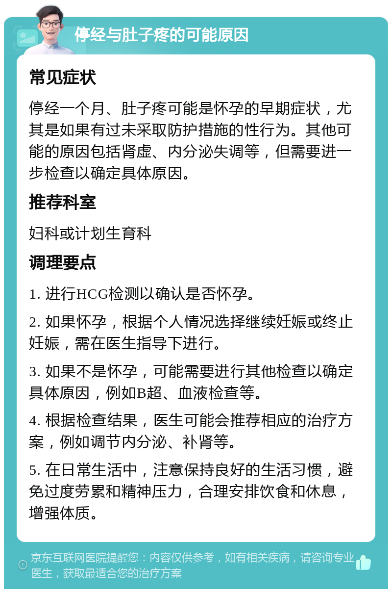 停经与肚子疼的可能原因 常见症状 停经一个月、肚子疼可能是怀孕的早期症状，尤其是如果有过未采取防护措施的性行为。其他可能的原因包括肾虚、内分泌失调等，但需要进一步检查以确定具体原因。 推荐科室 妇科或计划生育科 调理要点 1. 进行HCG检测以确认是否怀孕。 2. 如果怀孕，根据个人情况选择继续妊娠或终止妊娠，需在医生指导下进行。 3. 如果不是怀孕，可能需要进行其他检查以确定具体原因，例如B超、血液检查等。 4. 根据检查结果，医生可能会推荐相应的治疗方案，例如调节内分泌、补肾等。 5. 在日常生活中，注意保持良好的生活习惯，避免过度劳累和精神压力，合理安排饮食和休息，增强体质。