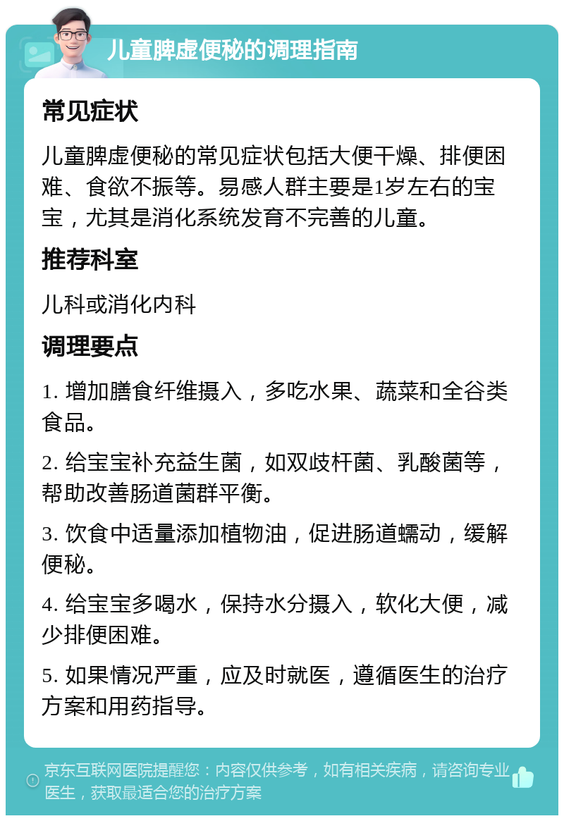 儿童脾虚便秘的调理指南 常见症状 儿童脾虚便秘的常见症状包括大便干燥、排便困难、食欲不振等。易感人群主要是1岁左右的宝宝，尤其是消化系统发育不完善的儿童。 推荐科室 儿科或消化内科 调理要点 1. 增加膳食纤维摄入，多吃水果、蔬菜和全谷类食品。 2. 给宝宝补充益生菌，如双歧杆菌、乳酸菌等，帮助改善肠道菌群平衡。 3. 饮食中适量添加植物油，促进肠道蠕动，缓解便秘。 4. 给宝宝多喝水，保持水分摄入，软化大便，减少排便困难。 5. 如果情况严重，应及时就医，遵循医生的治疗方案和用药指导。