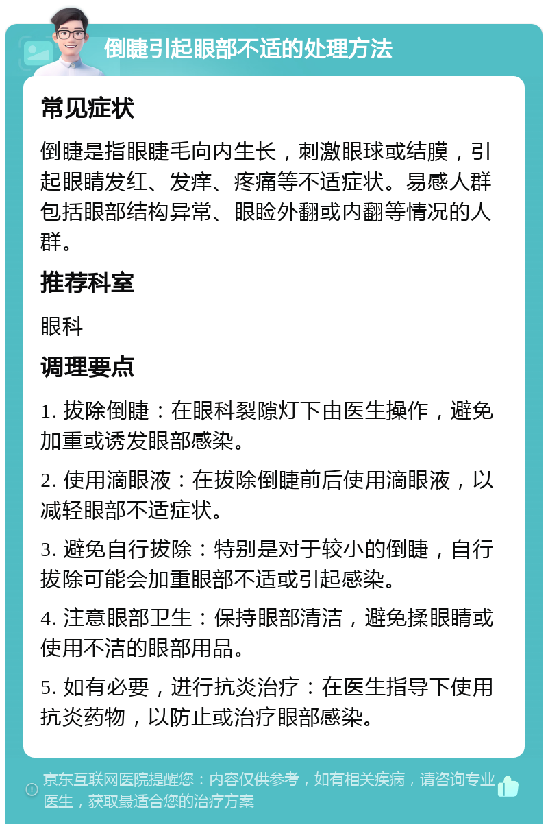 倒睫引起眼部不适的处理方法 常见症状 倒睫是指眼睫毛向内生长，刺激眼球或结膜，引起眼睛发红、发痒、疼痛等不适症状。易感人群包括眼部结构异常、眼睑外翻或内翻等情况的人群。 推荐科室 眼科 调理要点 1. 拔除倒睫：在眼科裂隙灯下由医生操作，避免加重或诱发眼部感染。 2. 使用滴眼液：在拔除倒睫前后使用滴眼液，以减轻眼部不适症状。 3. 避免自行拔除：特别是对于较小的倒睫，自行拔除可能会加重眼部不适或引起感染。 4. 注意眼部卫生：保持眼部清洁，避免揉眼睛或使用不洁的眼部用品。 5. 如有必要，进行抗炎治疗：在医生指导下使用抗炎药物，以防止或治疗眼部感染。