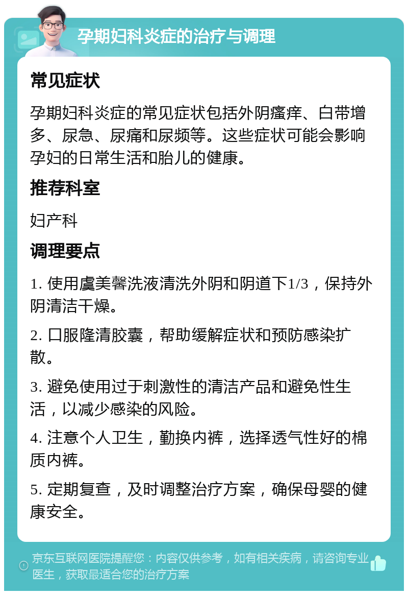 孕期妇科炎症的治疗与调理 常见症状 孕期妇科炎症的常见症状包括外阴瘙痒、白带增多、尿急、尿痛和尿频等。这些症状可能会影响孕妇的日常生活和胎儿的健康。 推荐科室 妇产科 调理要点 1. 使用虞美馨洗液清洗外阴和阴道下1/3，保持外阴清洁干燥。 2. 口服隆清胶囊，帮助缓解症状和预防感染扩散。 3. 避免使用过于刺激性的清洁产品和避免性生活，以减少感染的风险。 4. 注意个人卫生，勤换内裤，选择透气性好的棉质内裤。 5. 定期复查，及时调整治疗方案，确保母婴的健康安全。