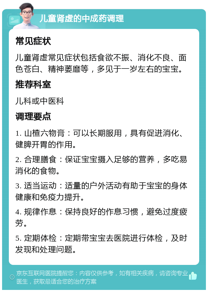 儿童肾虚的中成药调理 常见症状 儿童肾虚常见症状包括食欲不振、消化不良、面色苍白、精神萎靡等，多见于一岁左右的宝宝。 推荐科室 儿科或中医科 调理要点 1. 山楂六物膏：可以长期服用，具有促进消化、健脾开胃的作用。 2. 合理膳食：保证宝宝摄入足够的营养，多吃易消化的食物。 3. 适当运动：适量的户外活动有助于宝宝的身体健康和免疫力提升。 4. 规律作息：保持良好的作息习惯，避免过度疲劳。 5. 定期体检：定期带宝宝去医院进行体检，及时发现和处理问题。