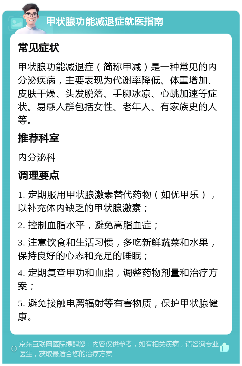 甲状腺功能减退症就医指南 常见症状 甲状腺功能减退症（简称甲减）是一种常见的内分泌疾病，主要表现为代谢率降低、体重增加、皮肤干燥、头发脱落、手脚冰凉、心跳加速等症状。易感人群包括女性、老年人、有家族史的人等。 推荐科室 内分泌科 调理要点 1. 定期服用甲状腺激素替代药物（如优甲乐），以补充体内缺乏的甲状腺激素； 2. 控制血脂水平，避免高脂血症； 3. 注意饮食和生活习惯，多吃新鲜蔬菜和水果，保持良好的心态和充足的睡眠； 4. 定期复查甲功和血脂，调整药物剂量和治疗方案； 5. 避免接触电离辐射等有害物质，保护甲状腺健康。