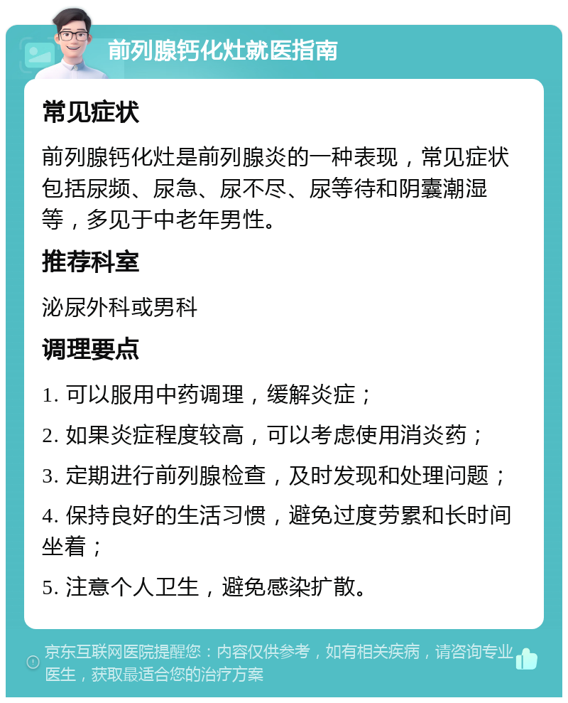 前列腺钙化灶就医指南 常见症状 前列腺钙化灶是前列腺炎的一种表现，常见症状包括尿频、尿急、尿不尽、尿等待和阴囊潮湿等，多见于中老年男性。 推荐科室 泌尿外科或男科 调理要点 1. 可以服用中药调理，缓解炎症； 2. 如果炎症程度较高，可以考虑使用消炎药； 3. 定期进行前列腺检查，及时发现和处理问题； 4. 保持良好的生活习惯，避免过度劳累和长时间坐着； 5. 注意个人卫生，避免感染扩散。