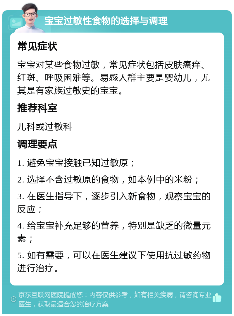 宝宝过敏性食物的选择与调理 常见症状 宝宝对某些食物过敏，常见症状包括皮肤瘙痒、红斑、呼吸困难等。易感人群主要是婴幼儿，尤其是有家族过敏史的宝宝。 推荐科室 儿科或过敏科 调理要点 1. 避免宝宝接触已知过敏原； 2. 选择不含过敏原的食物，如本例中的米粉； 3. 在医生指导下，逐步引入新食物，观察宝宝的反应； 4. 给宝宝补充足够的营养，特别是缺乏的微量元素； 5. 如有需要，可以在医生建议下使用抗过敏药物进行治疗。