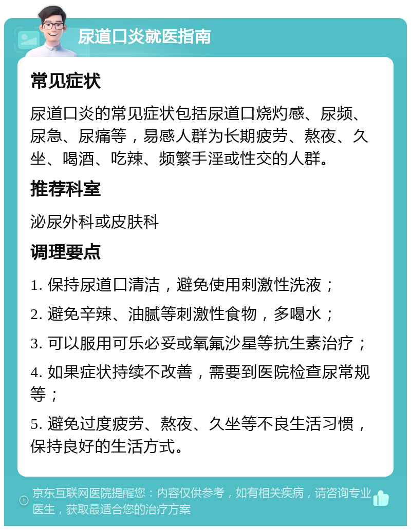 尿道口炎就医指南 常见症状 尿道口炎的常见症状包括尿道口烧灼感、尿频、尿急、尿痛等，易感人群为长期疲劳、熬夜、久坐、喝酒、吃辣、频繁手淫或性交的人群。 推荐科室 泌尿外科或皮肤科 调理要点 1. 保持尿道口清洁，避免使用刺激性洗液； 2. 避免辛辣、油腻等刺激性食物，多喝水； 3. 可以服用可乐必妥或氧氟沙星等抗生素治疗； 4. 如果症状持续不改善，需要到医院检查尿常规等； 5. 避免过度疲劳、熬夜、久坐等不良生活习惯，保持良好的生活方式。