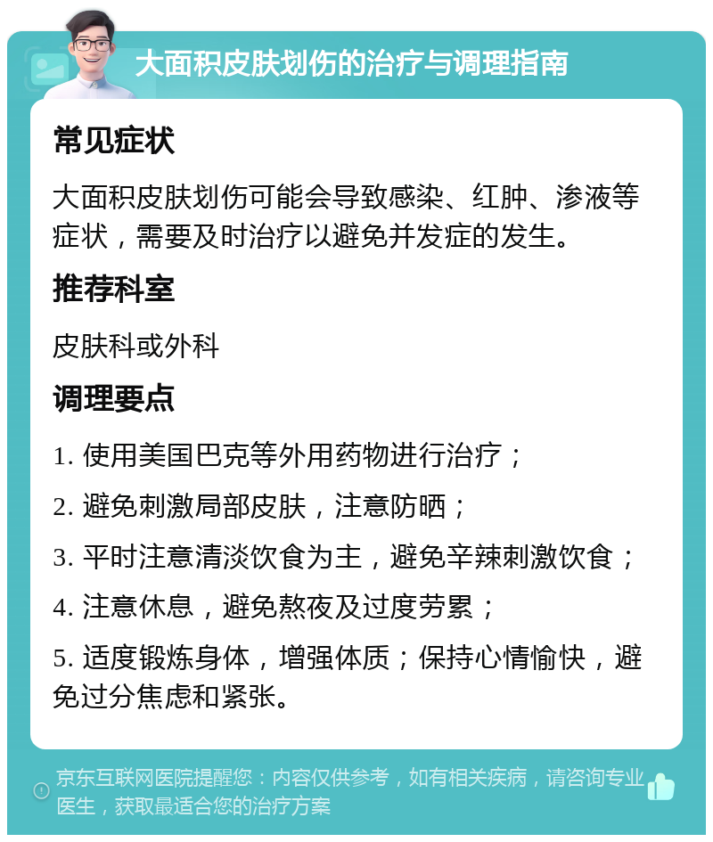 大面积皮肤划伤的治疗与调理指南 常见症状 大面积皮肤划伤可能会导致感染、红肿、渗液等症状，需要及时治疗以避免并发症的发生。 推荐科室 皮肤科或外科 调理要点 1. 使用美国巴克等外用药物进行治疗； 2. 避免刺激局部皮肤，注意防晒； 3. 平时注意清淡饮食为主，避免辛辣刺激饮食； 4. 注意休息，避免熬夜及过度劳累； 5. 适度锻炼身体，增强体质；保持心情愉快，避免过分焦虑和紧张。