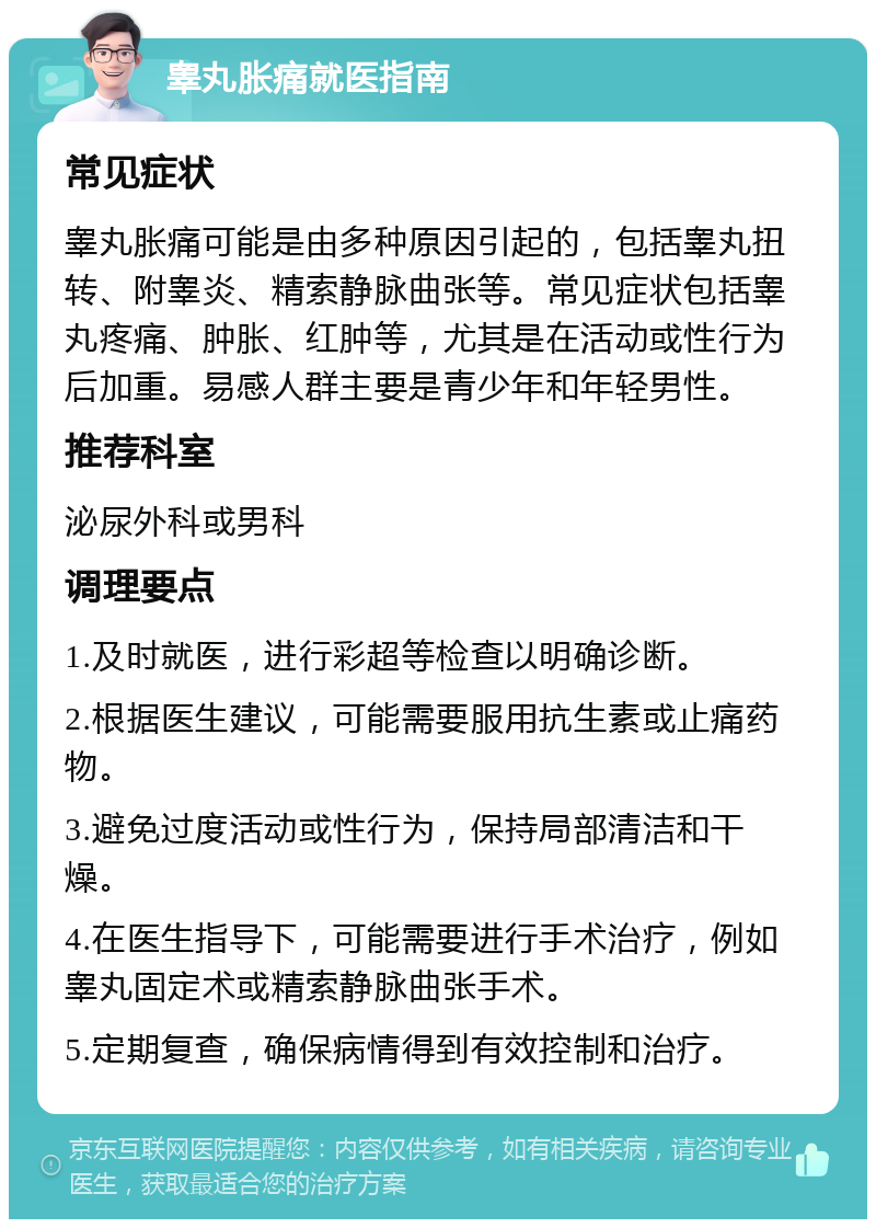 睾丸胀痛就医指南 常见症状 睾丸胀痛可能是由多种原因引起的，包括睾丸扭转、附睾炎、精索静脉曲张等。常见症状包括睾丸疼痛、肿胀、红肿等，尤其是在活动或性行为后加重。易感人群主要是青少年和年轻男性。 推荐科室 泌尿外科或男科 调理要点 1.及时就医，进行彩超等检查以明确诊断。 2.根据医生建议，可能需要服用抗生素或止痛药物。 3.避免过度活动或性行为，保持局部清洁和干燥。 4.在医生指导下，可能需要进行手术治疗，例如睾丸固定术或精索静脉曲张手术。 5.定期复查，确保病情得到有效控制和治疗。