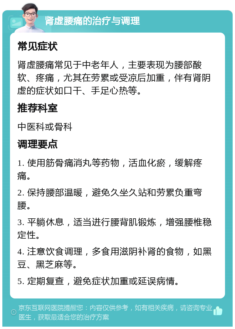 肾虚腰痛的治疗与调理 常见症状 肾虚腰痛常见于中老年人，主要表现为腰部酸软、疼痛，尤其在劳累或受凉后加重，伴有肾阴虚的症状如口干、手足心热等。 推荐科室 中医科或骨科 调理要点 1. 使用筋骨痛消丸等药物，活血化瘀，缓解疼痛。 2. 保持腰部温暖，避免久坐久站和劳累负重弯腰。 3. 平躺休息，适当进行腰背肌锻炼，增强腰椎稳定性。 4. 注意饮食调理，多食用滋阴补肾的食物，如黑豆、黑芝麻等。 5. 定期复查，避免症状加重或延误病情。