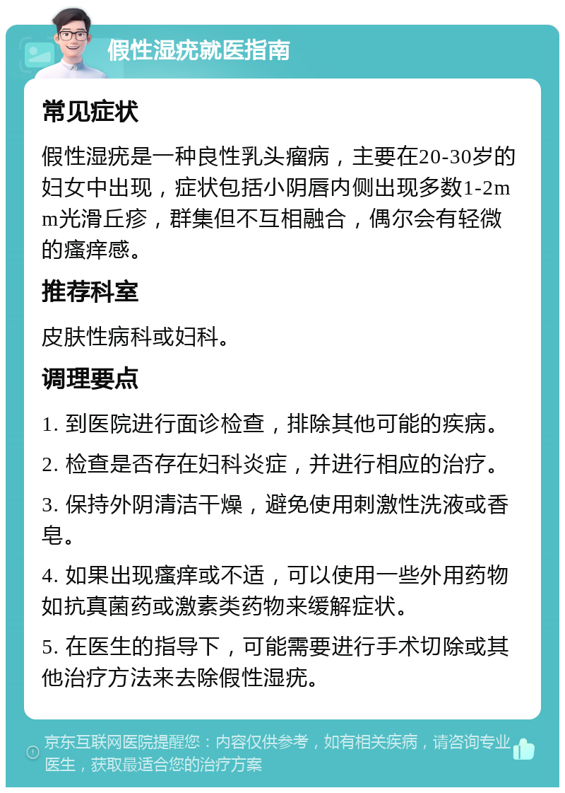 假性湿疣就医指南 常见症状 假性湿疣是一种良性乳头瘤病，主要在20-30岁的妇女中出现，症状包括小阴唇内侧出现多数1-2mm光滑丘疹，群集但不互相融合，偶尔会有轻微的瘙痒感。 推荐科室 皮肤性病科或妇科。 调理要点 1. 到医院进行面诊检查，排除其他可能的疾病。 2. 检查是否存在妇科炎症，并进行相应的治疗。 3. 保持外阴清洁干燥，避免使用刺激性洗液或香皂。 4. 如果出现瘙痒或不适，可以使用一些外用药物如抗真菌药或激素类药物来缓解症状。 5. 在医生的指导下，可能需要进行手术切除或其他治疗方法来去除假性湿疣。