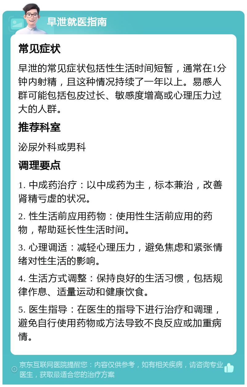 早泄就医指南 常见症状 早泄的常见症状包括性生活时间短暂，通常在1分钟内射精，且这种情况持续了一年以上。易感人群可能包括包皮过长、敏感度增高或心理压力过大的人群。 推荐科室 泌尿外科或男科 调理要点 1. 中成药治疗：以中成药为主，标本兼治，改善肾精亏虚的状况。 2. 性生活前应用药物：使用性生活前应用的药物，帮助延长性生活时间。 3. 心理调适：减轻心理压力，避免焦虑和紧张情绪对性生活的影响。 4. 生活方式调整：保持良好的生活习惯，包括规律作息、适量运动和健康饮食。 5. 医生指导：在医生的指导下进行治疗和调理，避免自行使用药物或方法导致不良反应或加重病情。