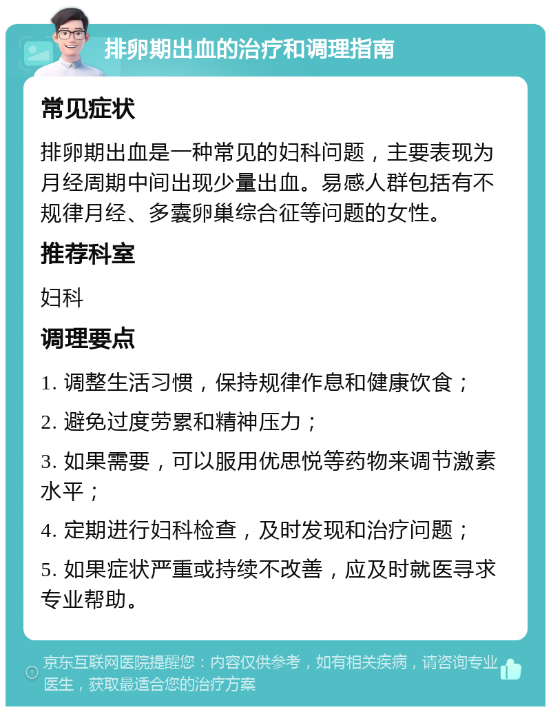 排卵期出血的治疗和调理指南 常见症状 排卵期出血是一种常见的妇科问题，主要表现为月经周期中间出现少量出血。易感人群包括有不规律月经、多囊卵巢综合征等问题的女性。 推荐科室 妇科 调理要点 1. 调整生活习惯，保持规律作息和健康饮食； 2. 避免过度劳累和精神压力； 3. 如果需要，可以服用优思悦等药物来调节激素水平； 4. 定期进行妇科检查，及时发现和治疗问题； 5. 如果症状严重或持续不改善，应及时就医寻求专业帮助。