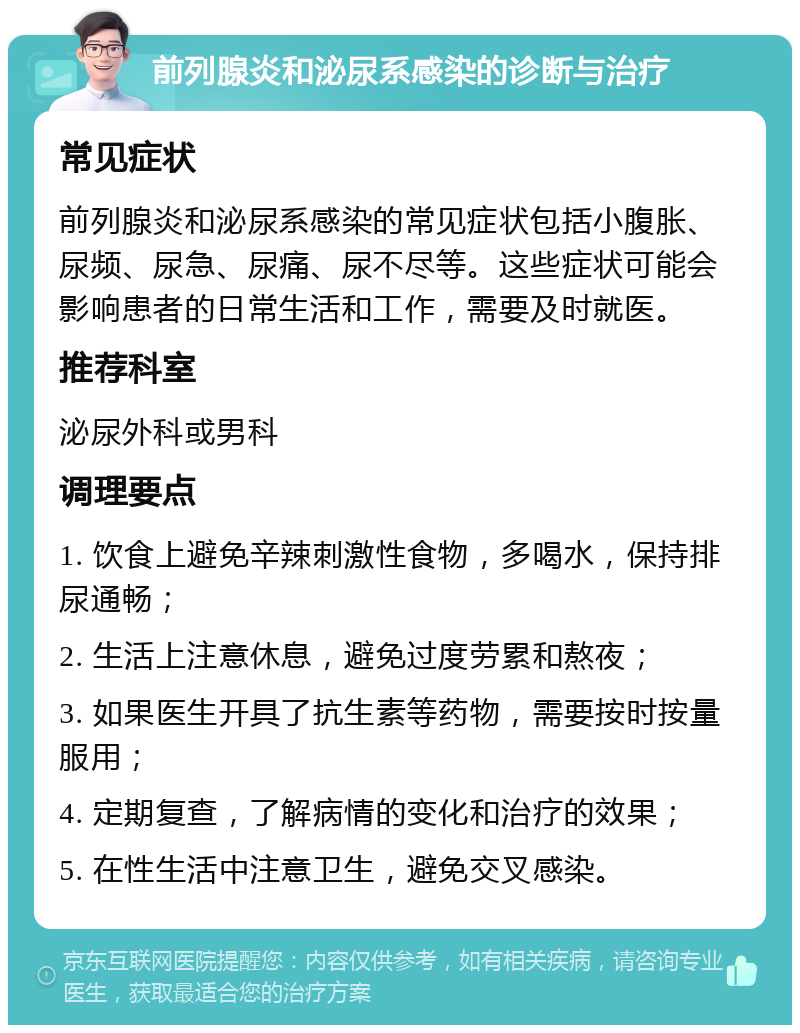 前列腺炎和泌尿系感染的诊断与治疗 常见症状 前列腺炎和泌尿系感染的常见症状包括小腹胀、尿频、尿急、尿痛、尿不尽等。这些症状可能会影响患者的日常生活和工作，需要及时就医。 推荐科室 泌尿外科或男科 调理要点 1. 饮食上避免辛辣刺激性食物，多喝水，保持排尿通畅； 2. 生活上注意休息，避免过度劳累和熬夜； 3. 如果医生开具了抗生素等药物，需要按时按量服用； 4. 定期复查，了解病情的变化和治疗的效果； 5. 在性生活中注意卫生，避免交叉感染。